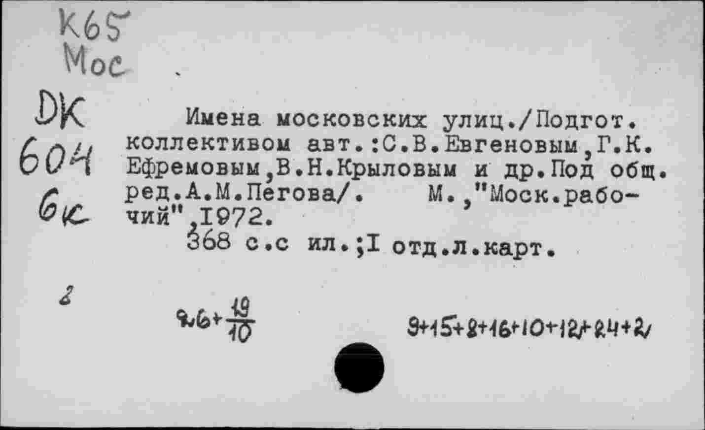 ﻿К6Г
Hoc
Ж
6М
Имена московских улиц./Подгот. коллективом авт.:С.В.Евгеновым,Г.К. Ефремовым,В.Н.Крыловым и др.Под общ ред.А.М.Пегова/.	М.."Моск.рабо-
чий” 1972.
Зб8 с.с ил.ј! отд.л.карт.

• V
3+45+2+16НО^2М4+Д/